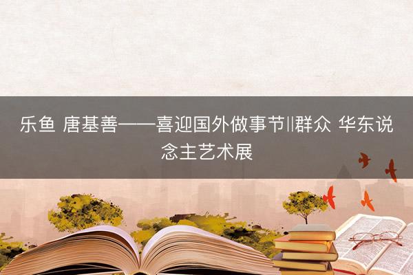 乐鱼 唐基善——喜迎国外做事节‖群众 华东说念主艺术展