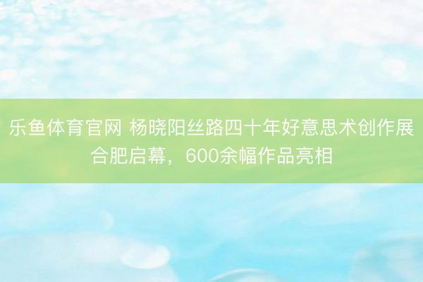 乐鱼体育官网 杨晓阳丝路四十年好意思术创作展合肥启幕，600余幅作品亮相