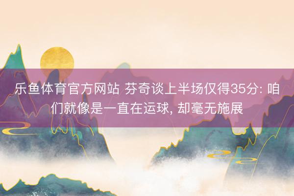 乐鱼体育官方网站 芬奇谈上半场仅得35分: 咱们就像是一直在运球， 却毫无施展