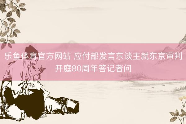 乐鱼体育官方网站 应付部发言东谈主就东京审判开庭80周年答记者问