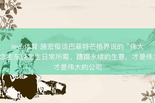 leyu体育 施宏俊谈巴菲特芒格界说的 “伟大”：东说念主东说念主日常所需、蹧蹋永续的生意，才是伟大的公司