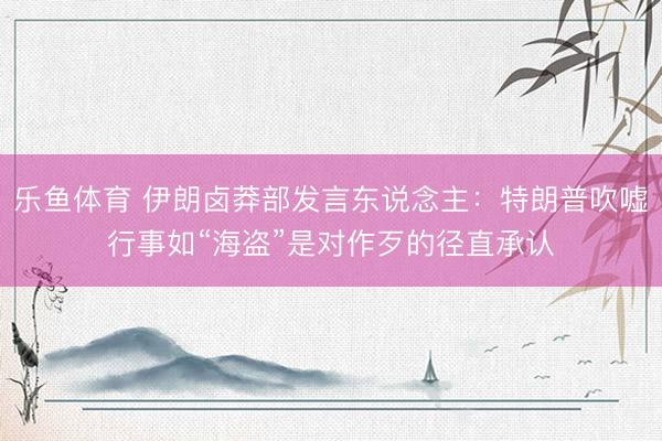乐鱼体育 伊朗卤莽部发言东说念主：特朗普吹嘘行事如“海盗”是对作歹的径直承认
