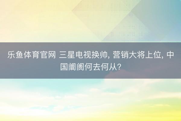 乐鱼体育官网 三星电视换帅， 营销大将上位， 中国阛阓何去何从?