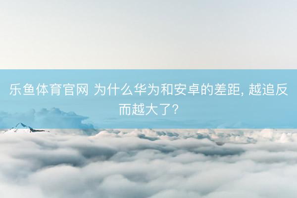 乐鱼体育官网 为什么华为和安卓的差距, 越追反而越大了?