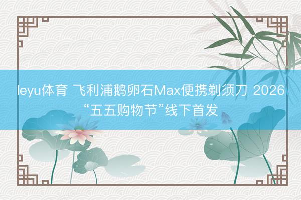 leyu体育 飞利浦鹅卵石Max便携剃须刀 2026“五五购物节”线下首发