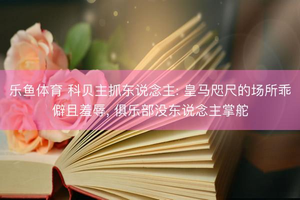 乐鱼体育 科贝主抓东说念主: 皇马咫尺的场所乖僻且羞辱， 俱乐部没东说念主掌舵