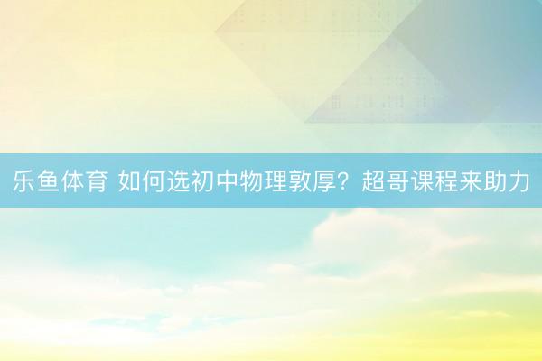乐鱼体育 如何选初中物理敦厚？超哥课程来助力