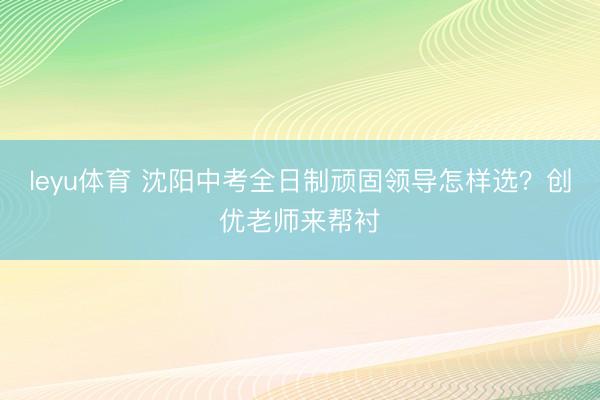 leyu体育 沈阳中考全日制顽固领导怎样选？创优老师来帮衬