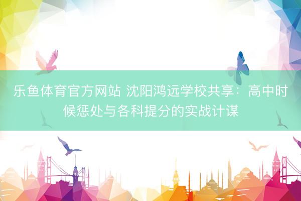 乐鱼体育官方网站 沈阳鸿远学校共享：高中时候惩处与各科提分的实战计谋
